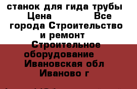 станок для гида трубы  › Цена ­ 30 000 - Все города Строительство и ремонт » Строительное оборудование   . Ивановская обл.,Иваново г.